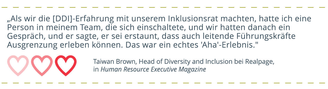 Kundenzitat ausgeschrieben, mit Herzsymbolen darunter: „Als wir die [DDI]-Erfahrung mit unserem Inklusionsrat machten, hatte ich eine Person in meinem Team, die sich einschaltete, und wir hatten danach ein Gespräch, und er sagte, er sei erstaunt, dass auch leitende Führungskräfte Ausgrenzung erleben können. Das war ein echter 'Aha'-Moment.“ Danksagung von Taiwan Brown, Head of Diversity and Inclusion bei Realpage, im Human Resource Executive Magazine